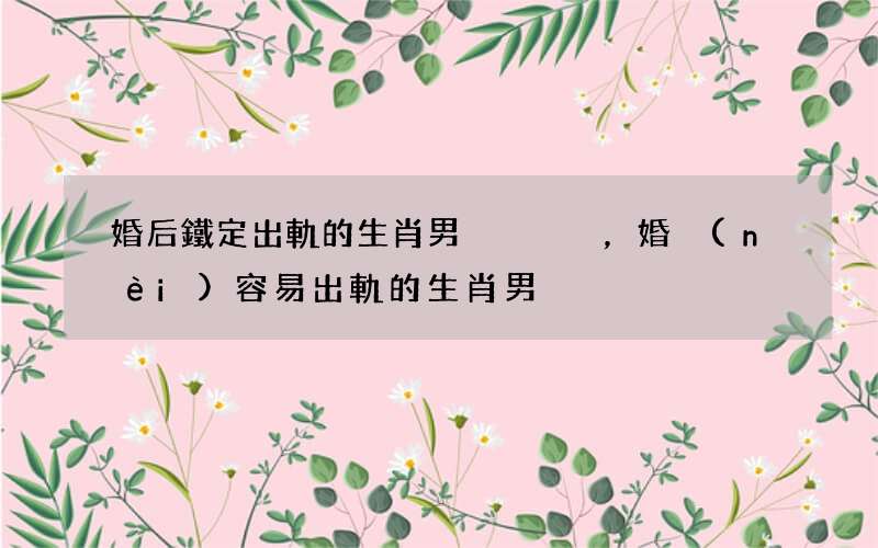 婚后鐵定出軌的生肖男，婚內(nèi)容易出軌的生肖男
